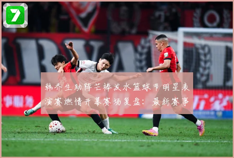 韩乔生助阵芒棒泼水篮球节明星表演赛燃情开幕赛场复盘：最新赛事动态与深度分析