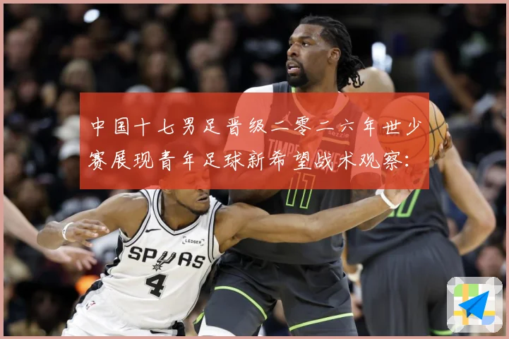 中国十七男足晋级二零二六年世少赛展现青年足球新希望战术观察：最新赛事动态与深度分析
