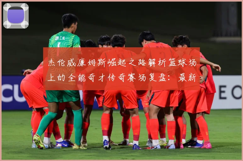 杰伦威廉姆斯崛起之路解析篮球场上的全能奇才传奇赛场复盘：最新赛事动态与深度分析