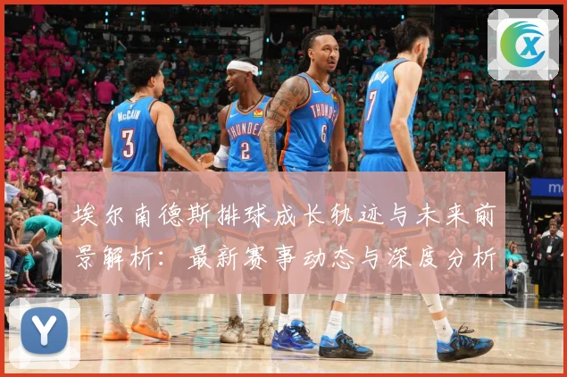 埃尔南德斯排球成长轨迹与未来前景解析：最新赛事动态与深度分析
