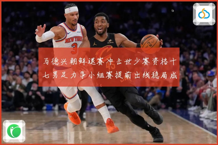马德兴朝鲜退赛冲击世少赛资格十七男足力争小组赛提前出线稳局成长观察：最新赛事动态与深度分析