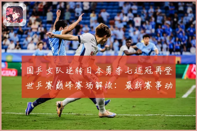 国乒女队逆转日本勇夺七连冠再登世乒赛巅峰赛场解读：最新赛事动态与深度分析