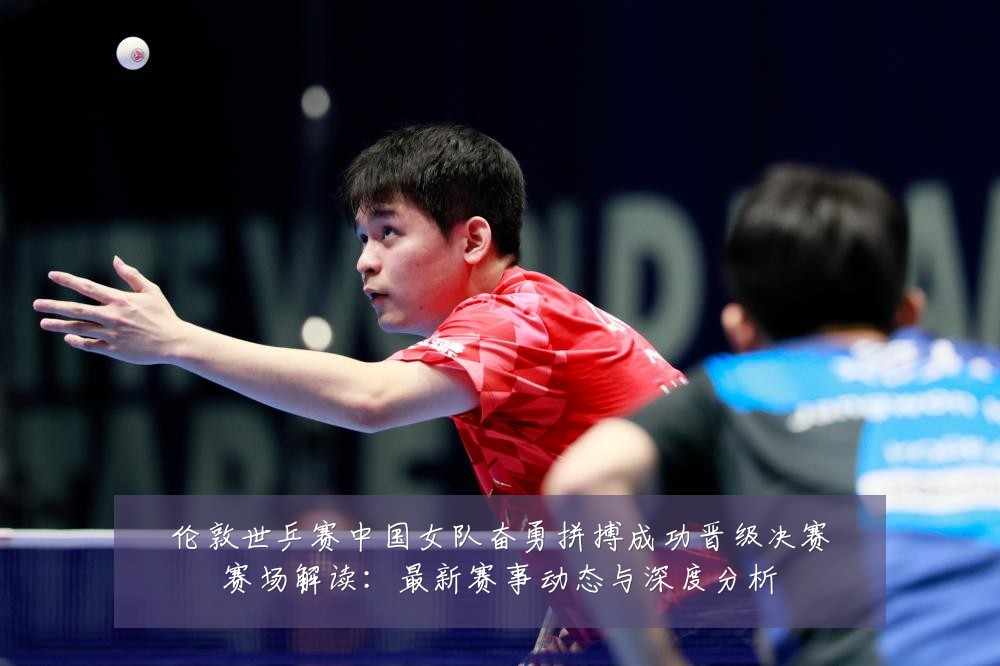 伦敦世乒赛中国女队奋勇拼搏成功晋级决赛赛场解读:最新赛事动态与深度分析
