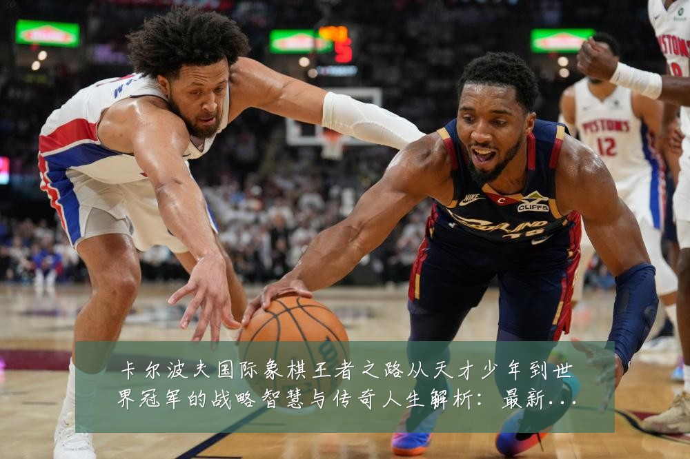 卡尔波夫国际象棋王者之路从天才少年到世界冠军的战略智慧与传奇人生解析:最新赛事动态与深度分析