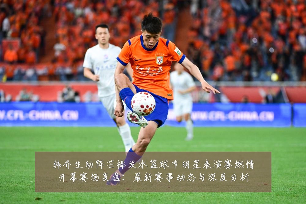 韩乔生助阵芒棒泼水篮球节明星表演赛燃情开幕赛场复盘:最新赛事动态与深度分析