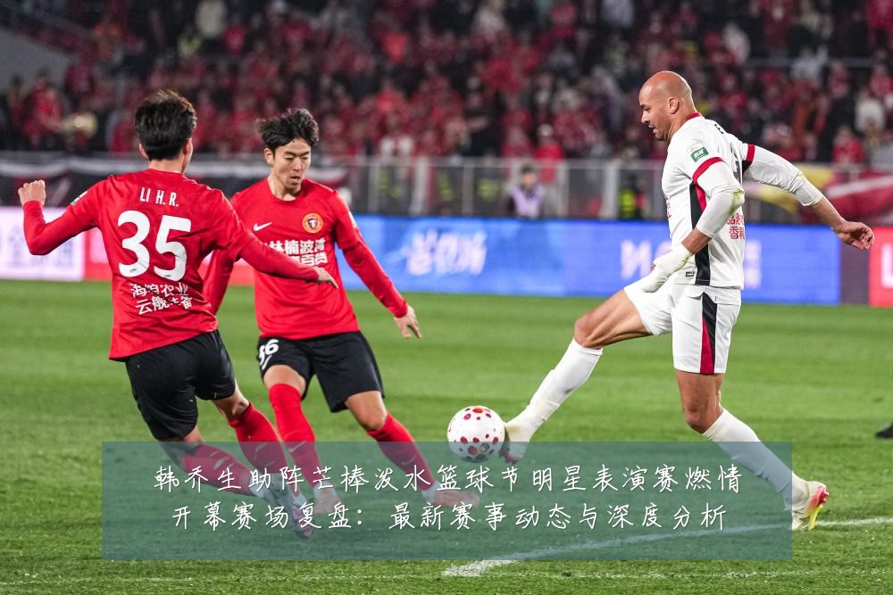 韩乔生助阵芒棒泼水篮球节明星表演赛燃情开幕赛场复盘:最新赛事动态与深度分析