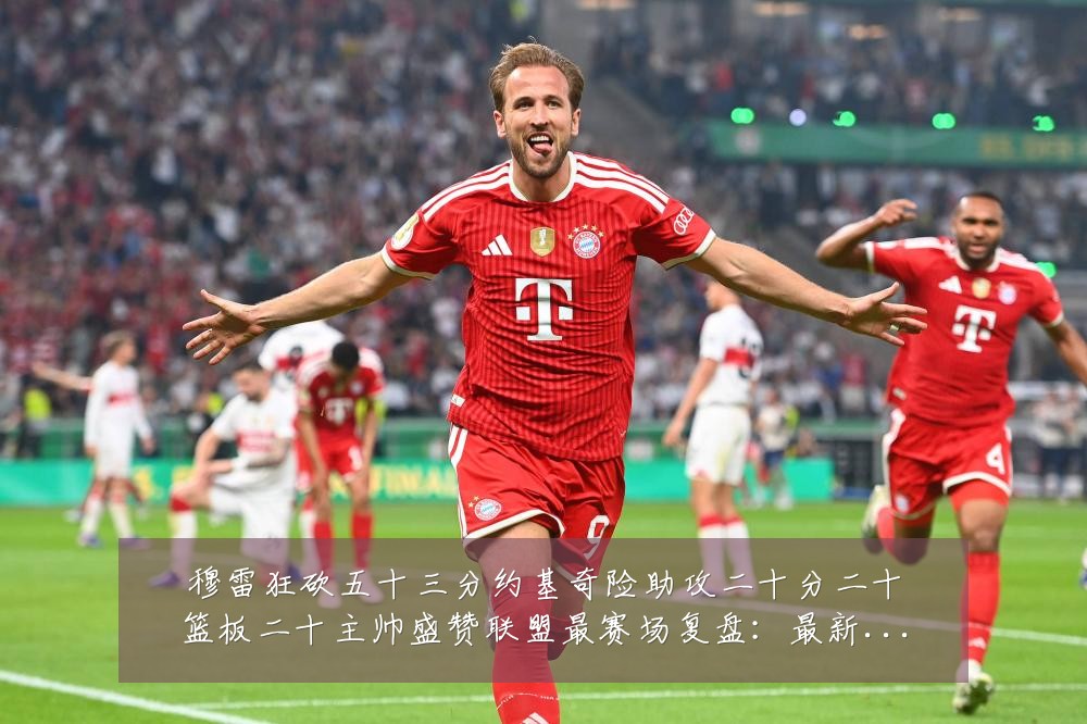 穆雷狂砍五十三分约基奇险助攻二十分二十篮板二十主帅盛赞联盟最赛场复盘:最新赛事动态与深度分析