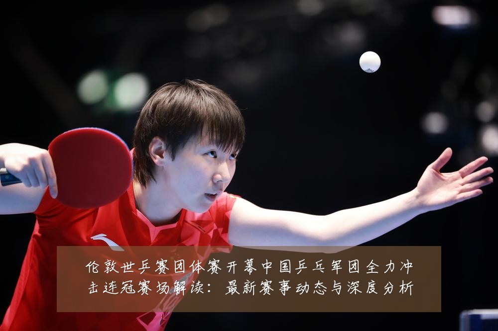 伦敦世乒赛团体赛开幕中国乒乓军团全力冲击连冠赛场解读:最新赛事动态与深度分析